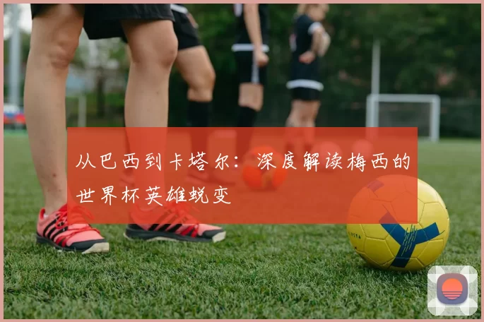 从巴西到卡塔尔：深度解读梅西的世界杯英雄蜕变
