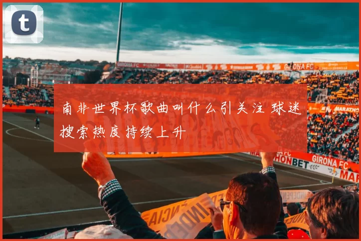 南非世界杯歌曲叫什么引关注 球迷搜索热度持续上升