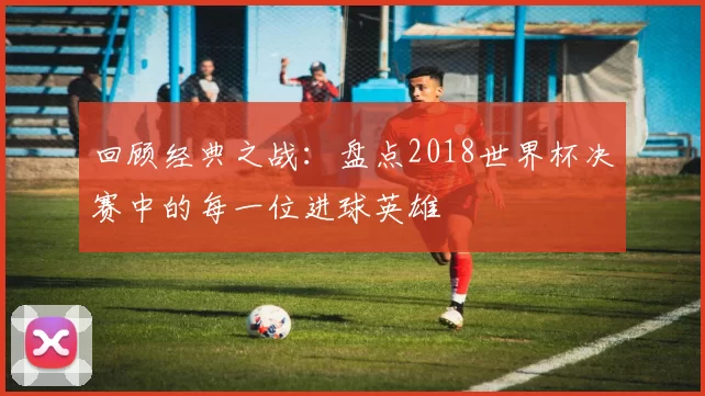 回顾经典之战：盘点2018世界杯决赛中的每一位进球英雄