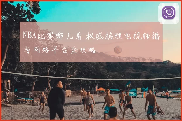 NBA比赛哪儿看 权威梳理电视转播与网络平台全攻略