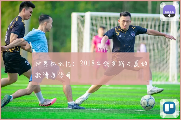 世界杯记忆：2018年俄罗斯之夏的激情与传奇