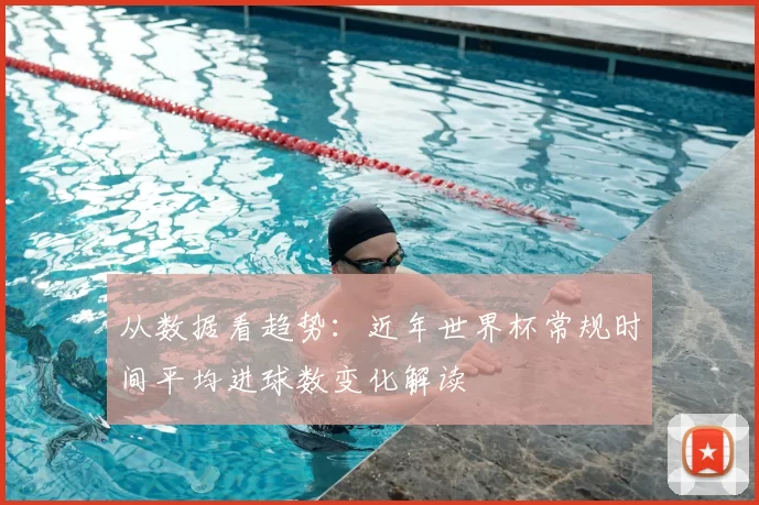 从数据看趋势:近年世界杯常规时间平均进球数变化解读