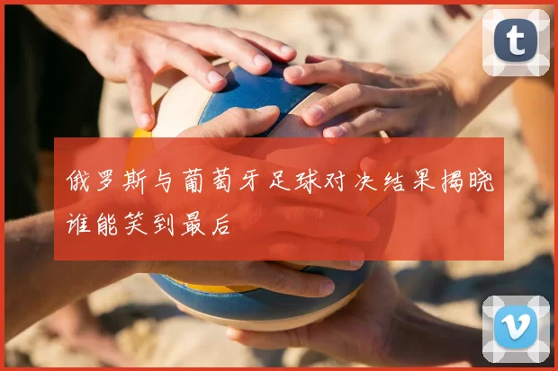 俄罗斯与葡萄牙足球对决结果揭晓谁能笑到最后
