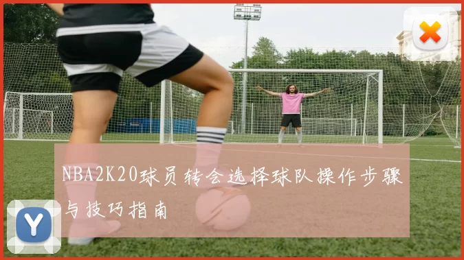 NBA2K20球员转会选择球队操作步骤与技巧指南