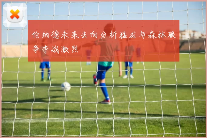 伦纳德未来去向分析猛龙与森林狼争夺战激烈