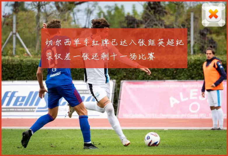 切尔西单季红牌已达八张距英超纪录仅差一张还剩十一场比赛