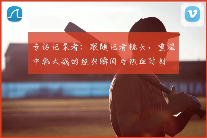 专访记录者:跟随记者镜头,重温中韩大战的经典瞬间与热血时刻