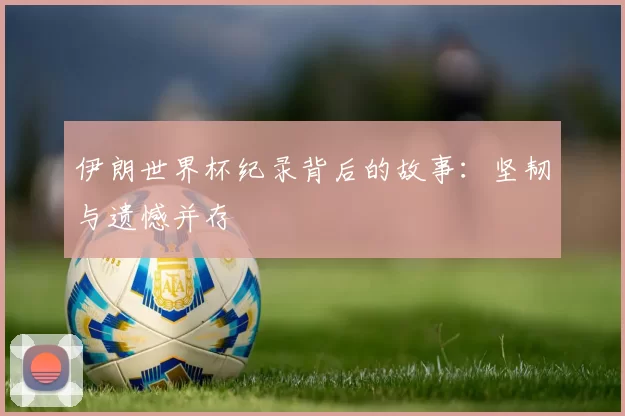 伊朗世界杯纪录背后的故事:坚韧与遗憾并存