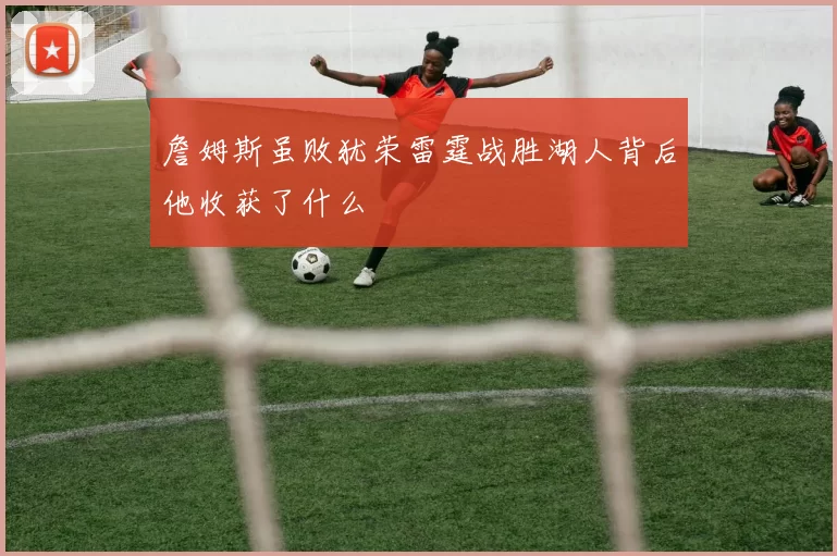 詹姆斯虽败犹荣雷霆战胜湖人背后他收获了什么